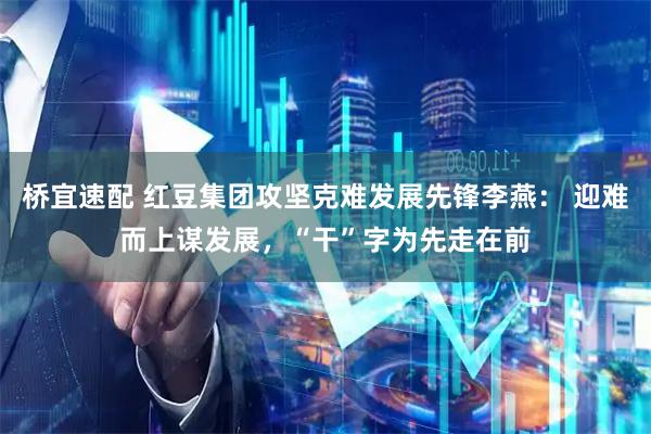 桥宜速配 红豆集团攻坚克难发展先锋李燕： 迎难而上谋发展，“干”字为先走在前