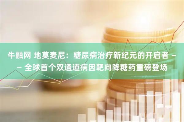 牛融网 地莫麦尼：糖尿病治疗新纪元的开启者 —— 全球首个双通道病因靶向降糖药重磅登场