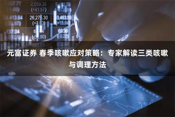元富证券 春季咳嗽应对策略：专家解读三类咳嗽与调理方法