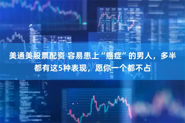 美通美股票配资 容易患上“癌症”的男人，多半都有这5种表现，愿你一个都不占