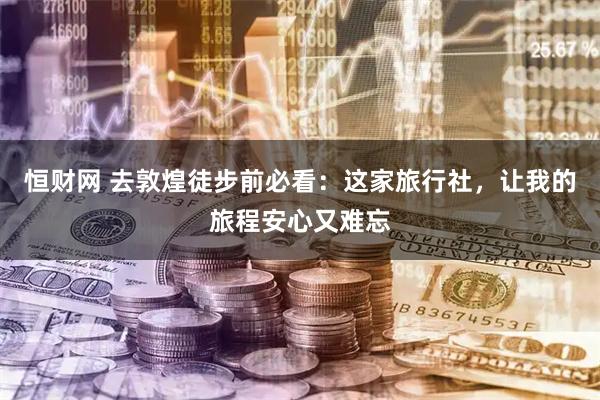 恒财网 去敦煌徒步前必看：这家旅行社，让我的旅程安心又难忘
