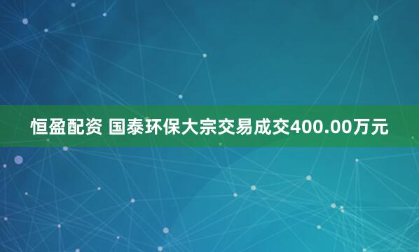 恒盈配资 国泰环保大宗交易成交400.00万元