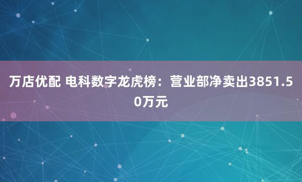 万店优配 电科数字龙虎榜：营业部净卖出3851.50万元