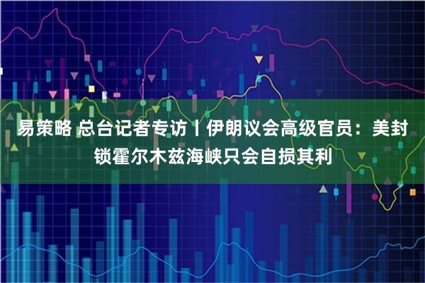 易策略 总台记者专访丨伊朗议会高级官员：美封锁霍尔木兹海峡只会自损其利